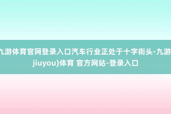 九游体育官网登录入口汽车行业正处于十字街头-九游(jiuyou)体育 官方网站-登录入口