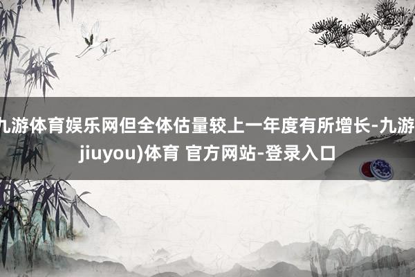九游体育娱乐网但全体估量较上一年度有所增长-九游(jiuyou)体育 官方网站-登录入口