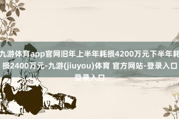 九游体育app官网旧年上半年耗损4200万元下半年耗损2400万元-九游(jiuyou)体育 官方网站-登录入口