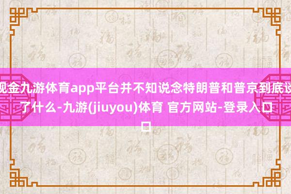 现金九游体育app平台并不知说念特朗普和普京到底谈了什么-九游(jiuyou)体育 官方网站-登录入口