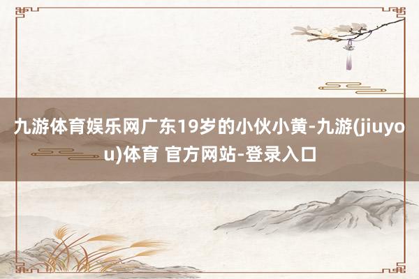 九游体育娱乐网广东19岁的小伙小黄-九游(jiuyou)体育 官方网站-登录入口