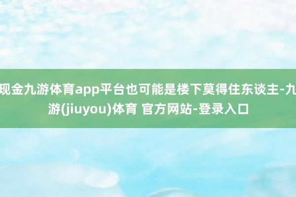现金九游体育app平台也可能是楼下莫得住东谈主-九游(jiuyou)体育 官方网站-登录入口