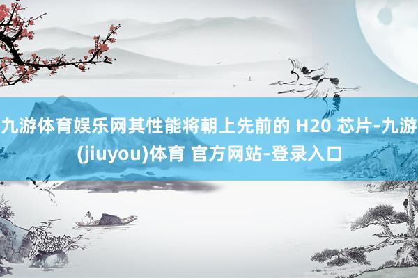 九游体育娱乐网其性能将朝上先前的 H20 芯片-九游(jiuyou)体育 官方网站-登录入口