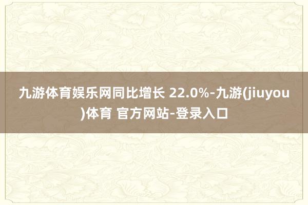 九游体育娱乐网同比增长 22.0%-九游(jiuyou)体育 官方网站-登录入口