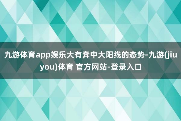 九游体育app娱乐大有奔中大阳线的态势-九游(jiuyou)体育 官方网站-登录入口