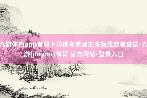 九游体育app官网下周俄乌重建主张短线或有进展-九游(jiuyou)体育 官方网站-登录入口