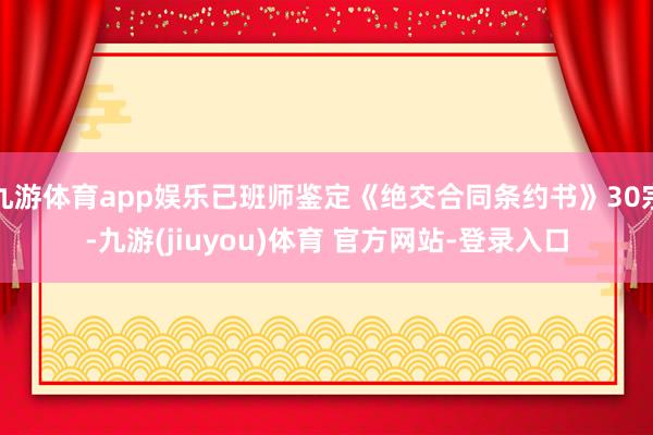 九游体育app娱乐已班师鉴定《绝交合同条约书》30宗-九游(jiuyou)体育 官方网站-登录入口