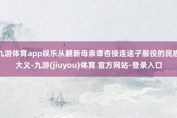 九游体育app娱乐从翻新母亲谭杏接连送子服役的民族大义-九游(jiuyou)体育 官方网站-登录入口