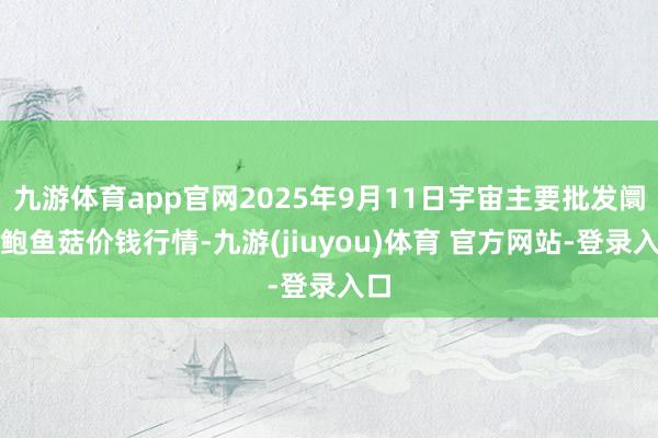 九游体育app官网2025年9月11日宇宙主要批发阛阓鲍鱼菇价钱行情-九游(jiuyou)体育 官方网站-登录入口