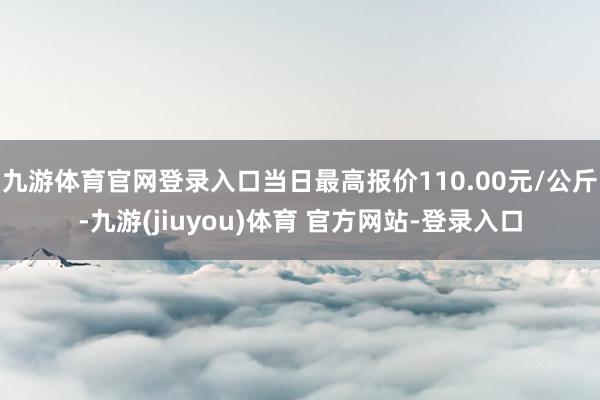 九游体育官网登录入口当日最高报价110.00元/公斤-九游(jiuyou)体育 官方网站-登录入口