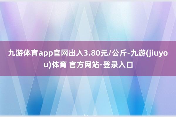 九游体育app官网出入3.80元/公斤-九游(jiuyou)体育 官方网站-登录入口