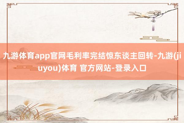 九游体育app官网毛利率完结惊东谈主回转-九游(jiuyou)体育 官方网站-登录入口