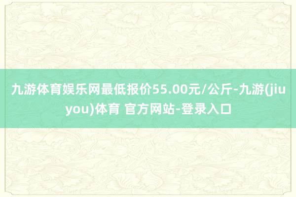 九游体育娱乐网最低报价55.00元/公斤-九游(jiuyou)体育 官方网站-登录入口