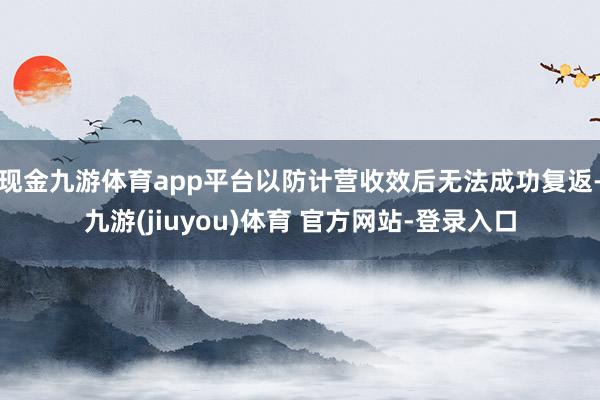 现金九游体育app平台以防计营收效后无法成功复返-九游(jiuyou)体育 官方网站-登录入口