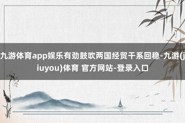 九游体育app娱乐有劲鼓吹两国经贸干系回稳-九游(jiuyou)体育 官方网站-登录入口