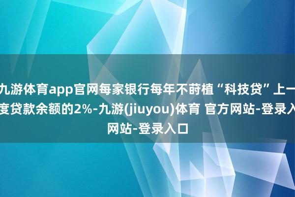 九游体育app官网每家银行每年不莳植“科技贷”上一年度贷款余额的2%-九游(jiuyou)体育 官方网站-登录入口