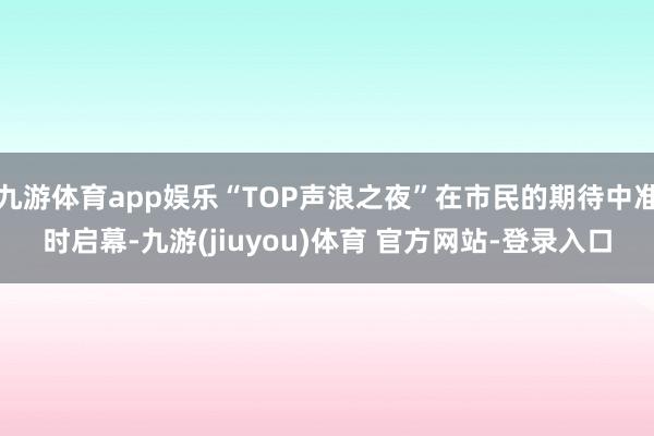 九游体育app娱乐“TOP声浪之夜”在市民的期待中准时启幕-九游(jiuyou)体育 官方网站-登录入口
