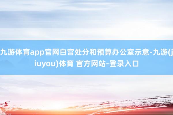 九游体育app官网白宫处分和预算办公室示意-九游(jiuyou)体育 官方网站-登录入口
