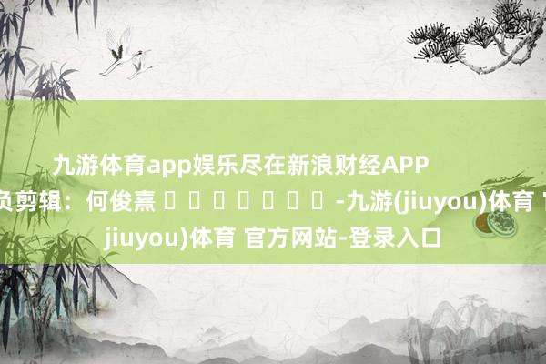九游体育app娱乐尽在新浪财经APP            						背负剪辑：何俊熹 							-九游(jiuyou)体育 官方网站-登录入口
