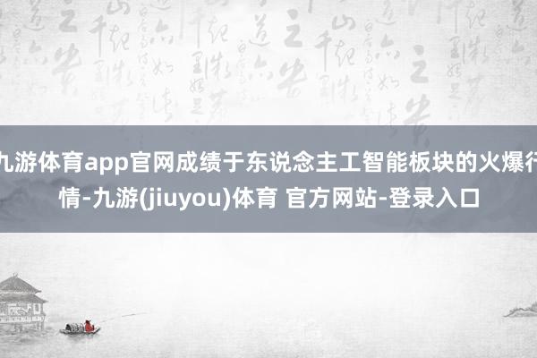 九游体育app官网成绩于东说念主工智能板块的火爆行情-九游(jiuyou)体育 官方网站-登录入口