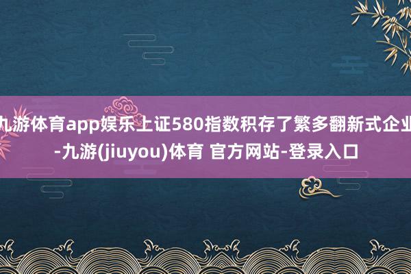 九游体育app娱乐上证580指数积存了繁多翻新式企业-九游(jiuyou)体育 官方网站-登录入口