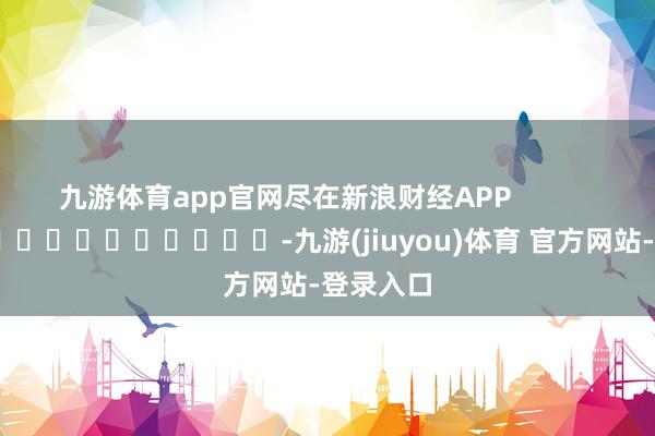 九游体育app官网尽在新浪财经APP            													-九游(jiuyou)体育 官方网站-登录入口
