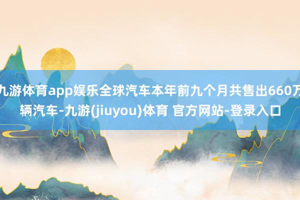 九游体育app娱乐全球汽车本年前九个月共售出660万辆汽车-九游(jiuyou)体育 官方网站-登录入口