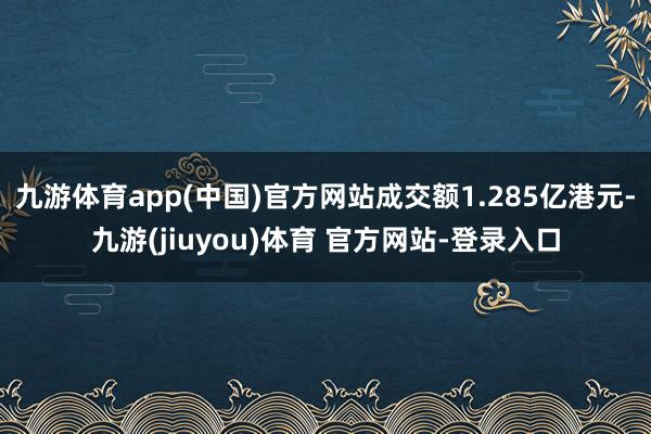 九游体育app(中国)官方网站成交额1.285亿港元-九游(jiuyou)体育 官方网站-登录入口