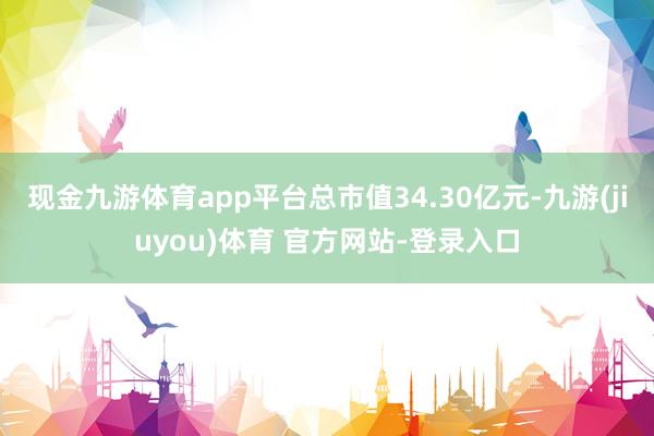 现金九游体育app平台总市值34.30亿元-九游(jiuyou)体育 官方网站-登录入口