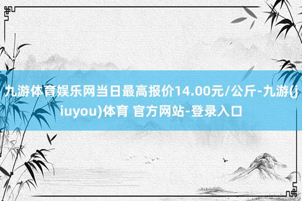 九游体育娱乐网当日最高报价14.00元/公斤-九游(jiuyou)体育 官方网站-登录入口
