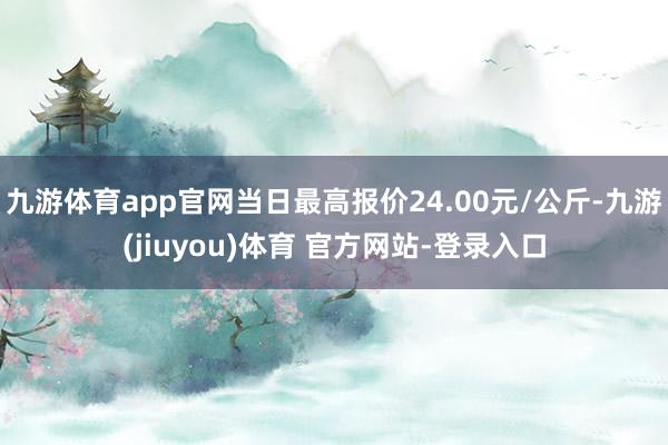 九游体育app官网当日最高报价24.00元/公斤-九游(jiuyou)体育 官方网站-登录入口