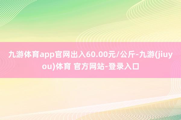 九游体育app官网出入60.00元/公斤-九游(jiuyou)体育 官方网站-登录入口