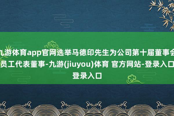 九游体育app官网选举马德印先生为公司第十届董事会员工代表董事-九游(jiuyou)体育 官方网站-登录入口