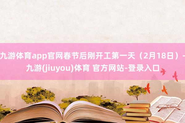 九游体育app官网春节后刚开工第一天(2月18日)-九游(jiuyou)体育 官方网站-登录入口
