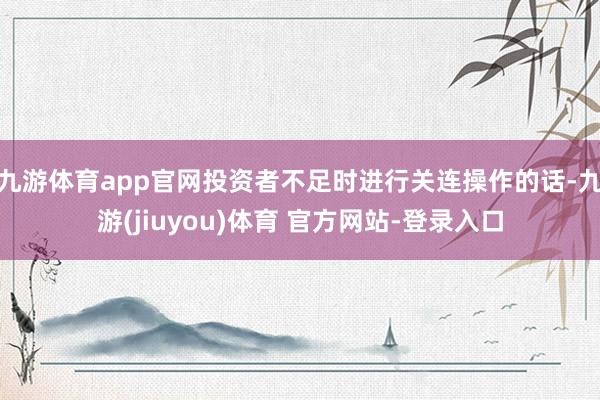 九游体育app官网投资者不足时进行关连操作的话-九游(jiuyou)体育 官方网站-登录入口