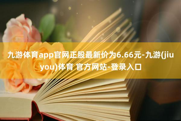 九游体育app官网正股最新价为6.66元-九游(jiuyou)体育 官方网站-登录入口