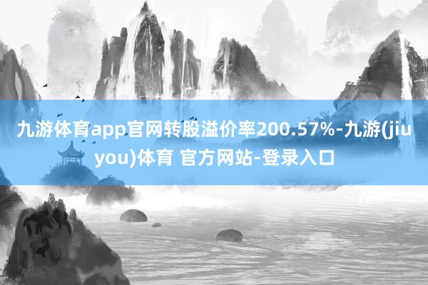 九游体育app官网转股溢价率200.57%-九游(jiuyou)体育 官方网站-登录入口