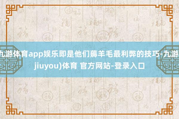 九游体育app娱乐即是他们薅羊毛最利弊的技巧-九游(jiuyou)体育 官方网站-登录入口