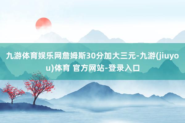 九游体育娱乐网詹姆斯30分加大三元-九游(jiuyou)体育 官方网站-登录入口