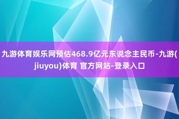 九游体育娱乐网预估468.9亿元东说念主民币-九游(jiuyou)体育 官方网站-登录入口