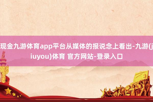 现金九游体育app平台从媒体的报说念上看出-九游(jiuyou)体育 官方网站-登录入口