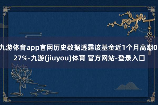 九游体育app官网历史数据透露该基金近1个月高潮0.27%-九游(jiuyou)体育 官方网站-登录入口