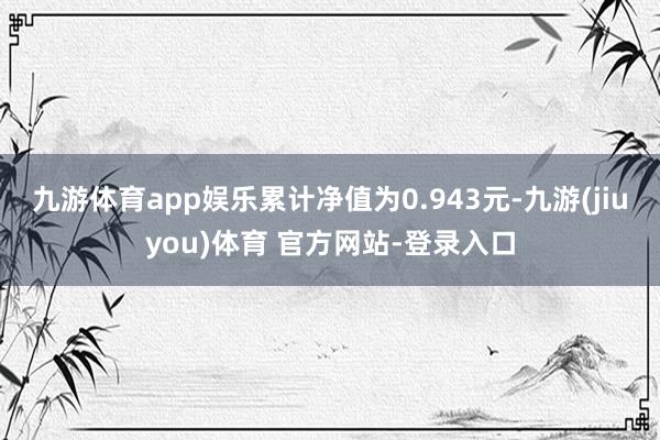 九游体育app娱乐累计净值为0.943元-九游(jiuyou)体育 官方网站-登录入口