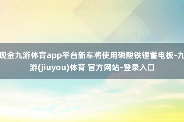现金九游体育app平台新车将使用磷酸铁锂蓄电板-九游(jiuyou)体育 官方网站-登录入口