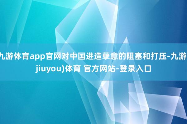 九游体育app官网对中国进造孽意的阻塞和打压-九游(jiuyou)体育 官方网站-登录入口
