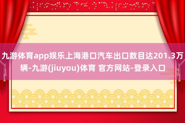 九游体育app娱乐上海港口汽车出口数目达201.3万辆-九游(jiuyou)体育 官方网站-登录入口