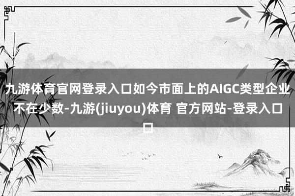 九游体育官网登录入口　　如今市面上的AIGC类型企业不在少数-九游(jiuyou)体育 官方网站-登录入口