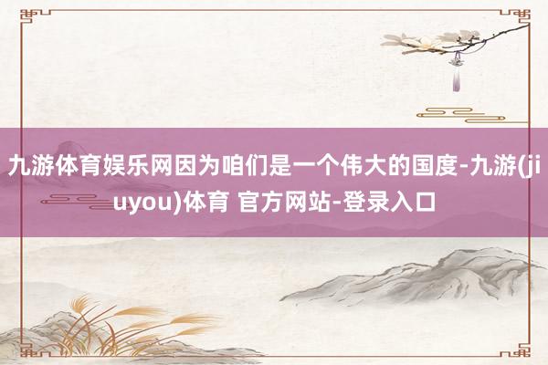 九游体育娱乐网因为咱们是一个伟大的国度-九游(jiuyou)体育 官方网站-登录入口
