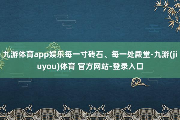 九游体育app娱乐每一寸砖石、每一处殿堂-九游(jiuyou)体育 官方网站-登录入口