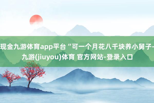 现金九游体育app平台“可一个月花八千块养小舅子-九游(jiuyou)体育 官方网站-登录入口